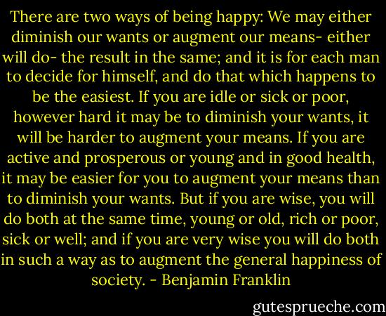There are two ways of being happy: We may either diminish our wants or augment our means- either will do- the result in the same; and it is for each man to decide for himself, and do that which happens to be the easiest. If you are idle or sick or poor, however hard it may be to diminish your wants, it will be harder to augment your means. If you are active and prosperous or young and in good health, it may be easier for you to augment your means than to diminish your wants. But if you are wise, you will do both at the same time, young or old, rich or poor, sick or well; and if you are very wise you will do both in such a way as to augment the general happiness of society. - Benjamin Franklin