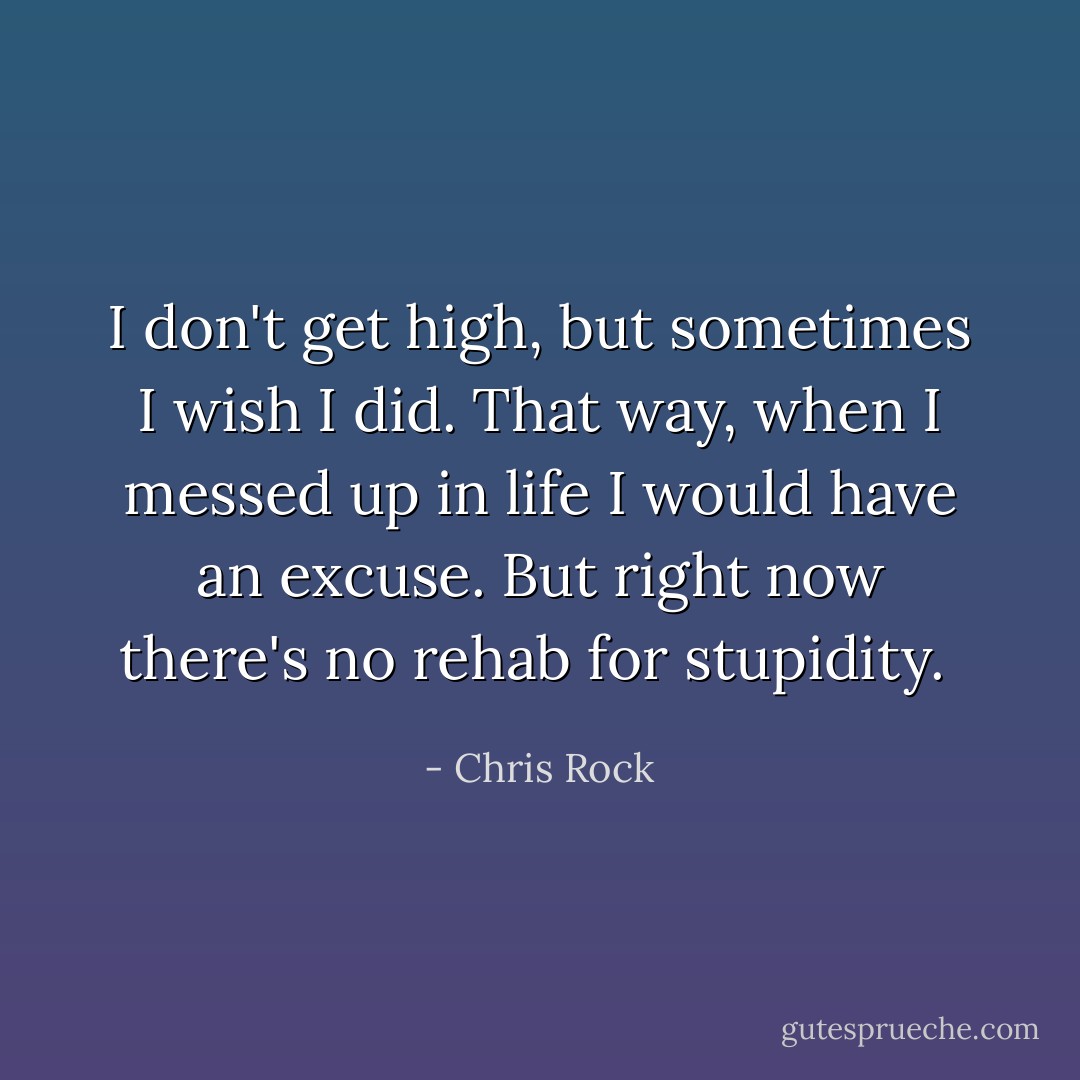 I don't get high, but sometimes I wish I did. That way, when I messed up in life I would have an excuse. But right now there's no rehab for stupidity.  - Chris Rock