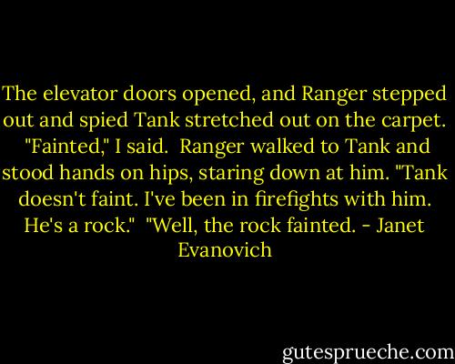 The elevator doors opened, and Ranger stepped out and spied Tank stretched out on the carpet.<br /><br />"Fainted," I said.<br /><br />Ranger walked to Tank and stood hands on hips, staring down at him. "Tank doesn't faint. I've been in firefights with him. He's a rock."<br /><br />"Well, the rock fainted. - Janet Evanovich