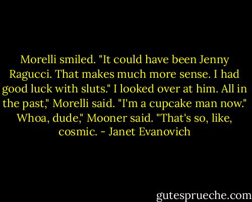 Morelli smiled. "It could have been Jenny Ragucci. That makes much more sense. I had good luck with sluts."<br />I looked over at him.<br />All in the past," Morelli said. "I'm a cupcake man now."<br />Whoa, dude," Mooner said. "That's so, like, cosmic. - Janet Evanovich