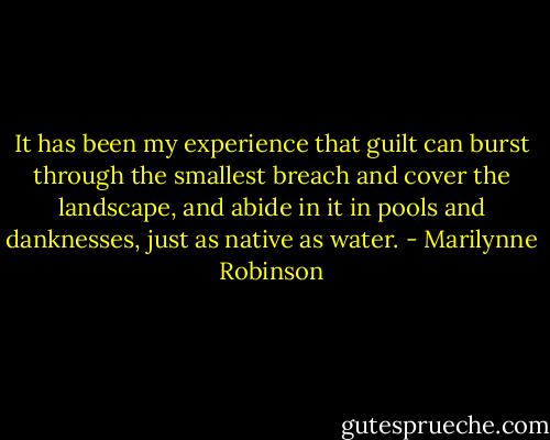 It has been my experience that guilt can burst through the smallest breach and cover the landscape, and abide in it in pools and danknesses, just as native as water. - Marilynne Robinson