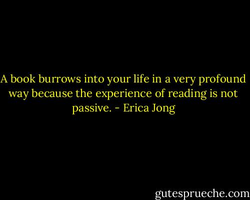 A book burrows into your life in a very profound way because the experience of reading is not passive. - Erica Jong