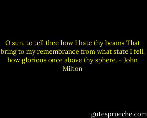 O sun, to tell thee how I hate thy beams<br />That bring to my remembrance from what state I fell, how glorious once above thy sphere. - John Milton
