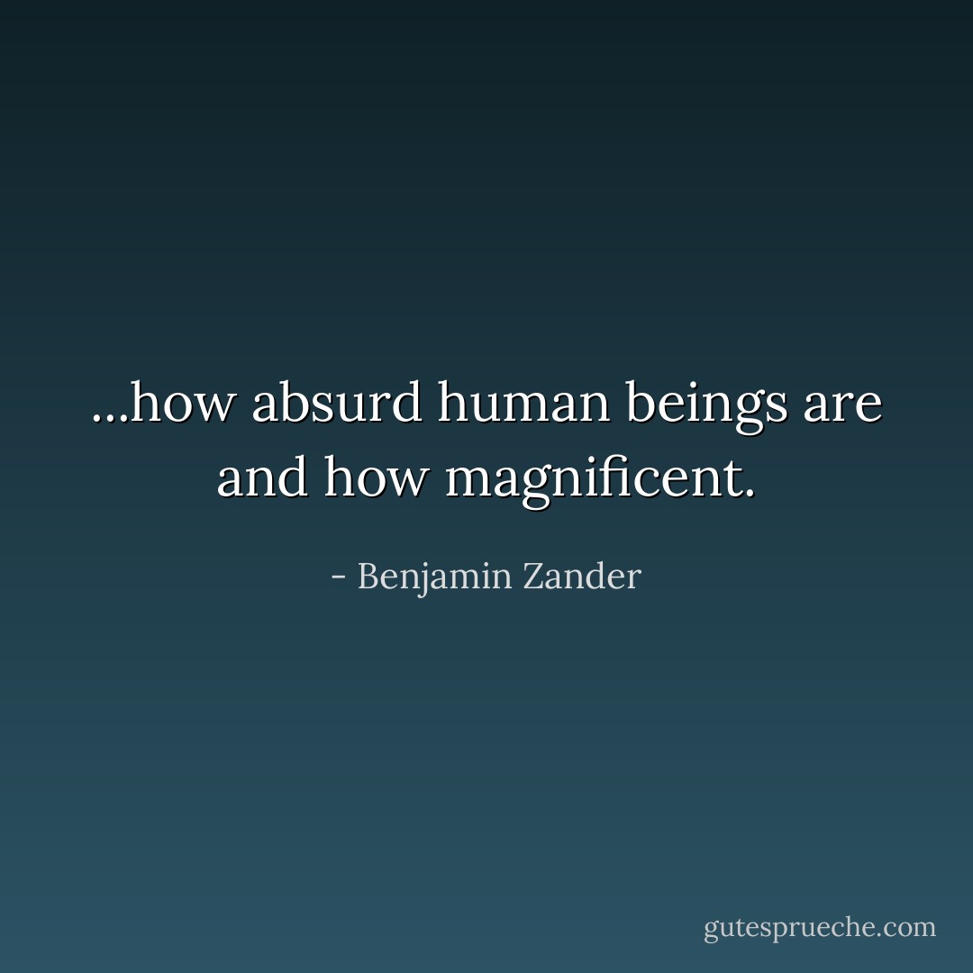 ...how absurd human beings are and how magnificent. - Benjamin Zander