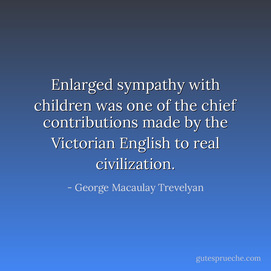 Enlarged sympathy with children was one of the chief contributions made by the Victorian English to real civilization. - George Macaulay Trevelyan