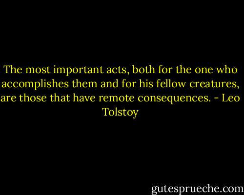 The most important acts, both for the one who accomplishes them and for his fellow creatures, are those that have remote consequences. - Leo Tolstoy