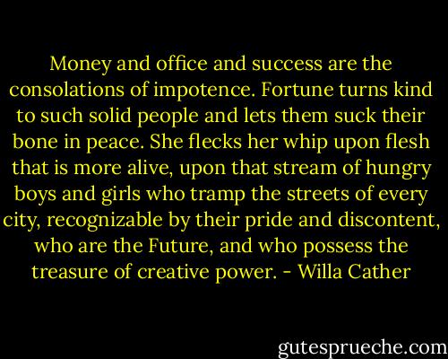 Money and office and success are the consolations of impotence. Fortune turns kind to such solid people and lets them suck their bone in peace. She flecks her whip upon flesh that is more alive, upon that stream of hungry boys and girls who tramp the streets of every city, recognizable by their pride and discontent, who are the Future, and who possess the treasure of creative power. - Willa Cather