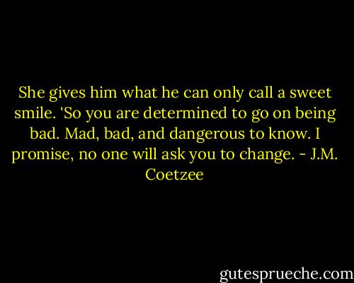 She gives him what he can only call a sweet smile. 'So you are determined to go on being bad. Mad, bad, and dangerous to know. I promise, no one will ask you to change. - J.M. Coetzee