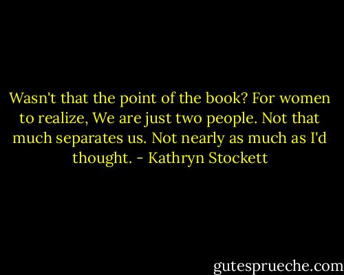 Wasn't that the point of the book? For women to realize, We are just two people. Not that much separates us. Not nearly as much as I'd thought. - Kathryn Stockett
