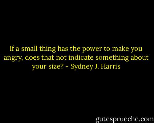 If a small thing has the power to make you angry, does that not indicate something about your size? - Sydney J. Harris