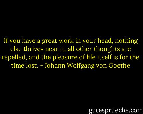If you have a great work in your head, nothing else thrives near it; all other thoughts are repelled, and the pleasure of life itself is for the time lost. - Johann Wolfgang von Goethe