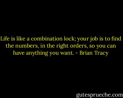 Life is like a combination lock; your job is to find the numbers, in the right orders, so you can have anything you want. - Brian Tracy