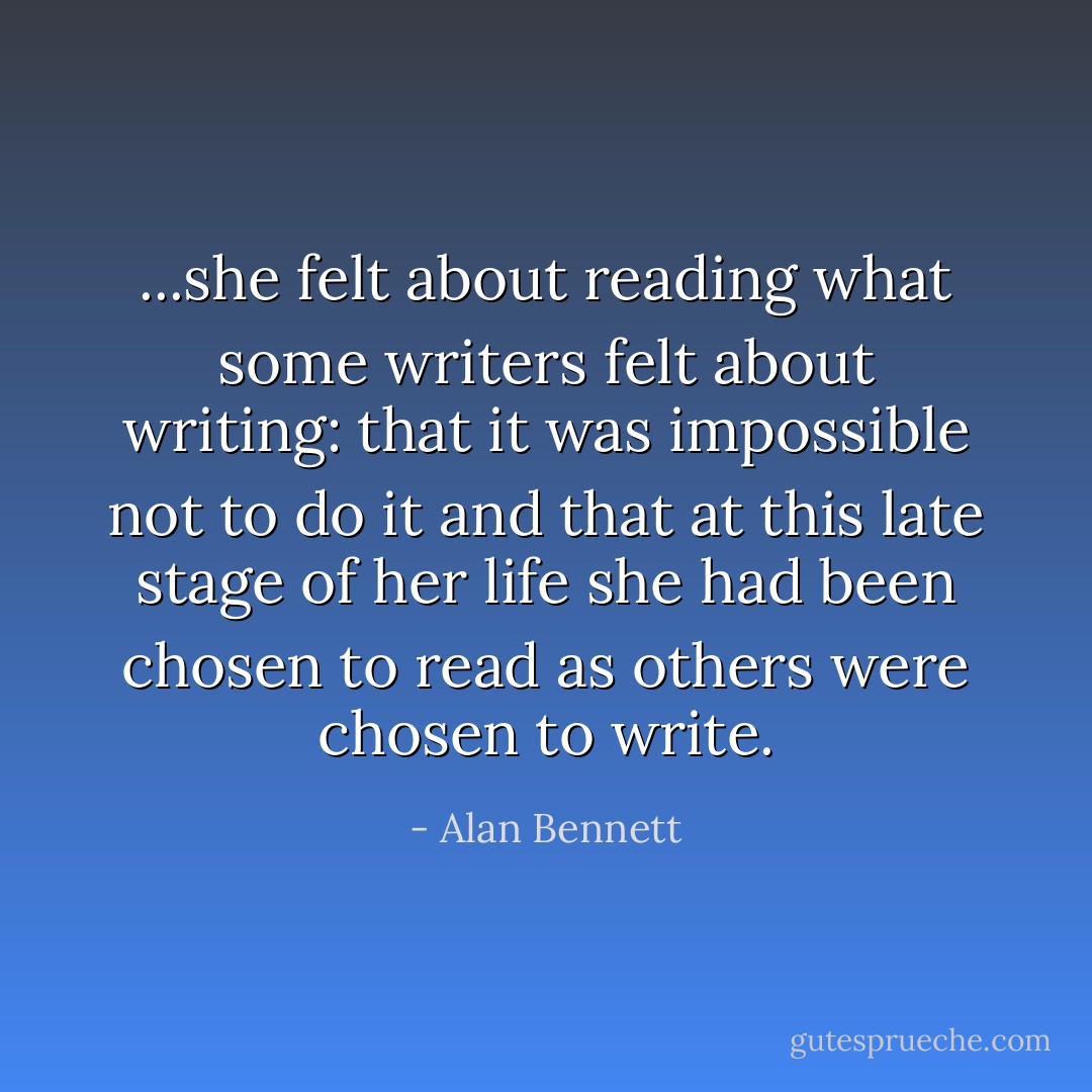 ...she felt about reading what some writers felt about writing: that it was impossible not to do it and that at this late stage of her life she had been chosen to read as others were chosen to write. - Alan Bennett