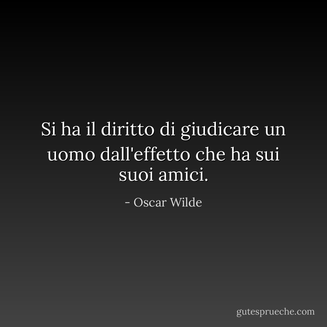 Si ha il diritto di giudicare un uomo dall'effetto che ha sui suoi amici. - Oscar Wilde