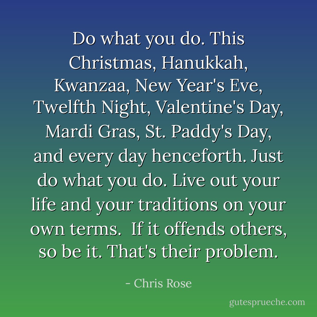 Do what you do. This Christmas, Hanukkah, Kwanzaa, New Year's Eve, Twelfth Night, Valentine's Day, Mardi Gras, St. Paddy's Day, and every day henceforth. Just do what you do. Live out your life and your traditions on your own terms.<br /><br />If it offends others, so be it. That's their problem. - Chris Rose
