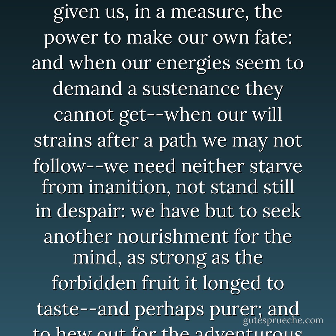 It is hard work to control the workings of inclination and turn the bent of nature; but that it may be done, I know from experience. God has given us, in a measure, the power to make our own fate: and when our energies seem to demand a sustenance they cannot get--when our will strains after a path we may not follow--we need neither starve from inanition, not stand still in despair: we have but to seek another nourishment for the mind, as strong as the forbidden fruit it longed to taste--and perhaps purer; and to hew out for the adventurous foot a road as direct and broad as the one Fortune has blocked up against us, if rougher than it. - Charlotte Brontë