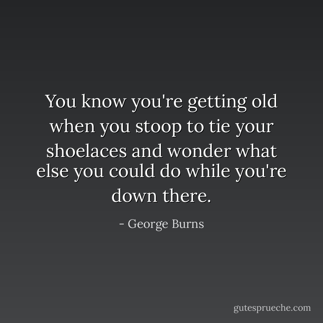You know you're getting old when you stoop to tie your shoelaces and wonder what else you could do while you're down there. - George Burns