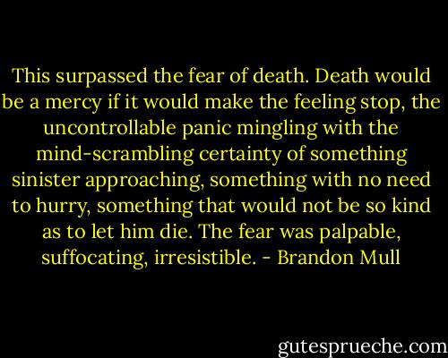 This surpassed the fear of death. Death would be a mercy if it would make the feeling stop, the uncontrollable panic mingling with the mind-scrambling certainty of something sinister approaching, something with no need to hurry, something that would not be so kind as to let him die. The fear was palpable, suffocating, irresistible. - Brandon Mull