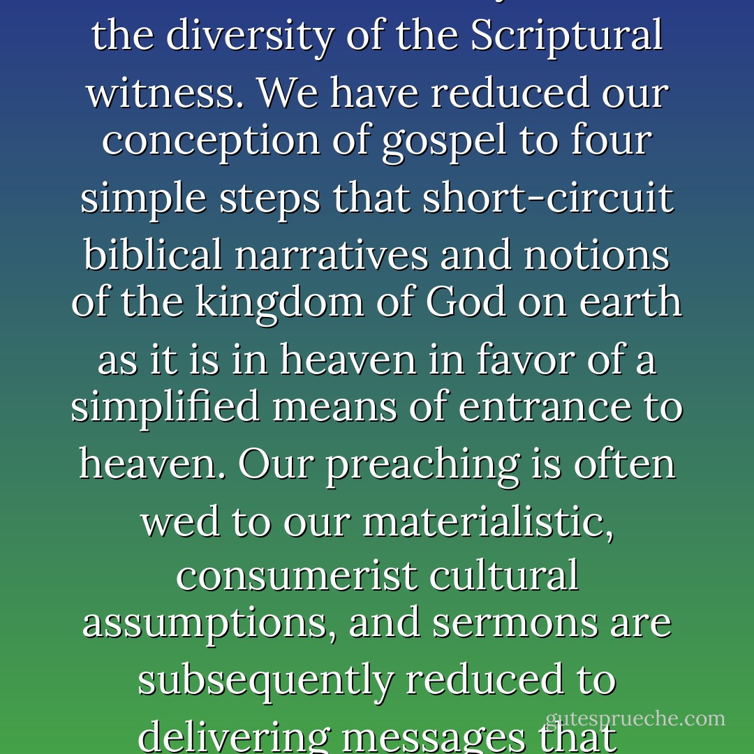 We live in a culture of reductionism. Or better, we are living in the aftermath of a culture of reductionism, and I believe we have reduced the complexity and diversity of the Scriptures to systematic theologies that insist on ideological conformity, even when such conformity flattens the diversity of the Scriptural witness. We have reduced our conception of gospel to four simple steps that short-circuit biblical narratives and notions of the kingdom of God on earth as it is in heaven in favor of a simplified means of entrance to heaven. Our preaching is often wed to our materialistic, consumerist cultural assumptions, and sermons are subsequently reduced to delivering messages that reinforce the worst of what American culture produces: self-centered end users who believe that God is a resource that helps an individual secure what amounts to an anemic and culturally bound understanding of the 'abundant life. - Tim Keel