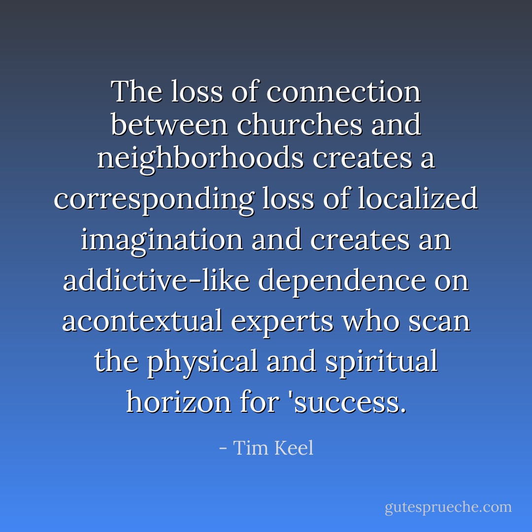 The loss of connection between churches and neighborhoods creates a corresponding loss of localized imagination and creates an addictive-like dependence on <i>a</i>contextual experts who scan the physical and spiritual horizon for 'success. - Tim Keel