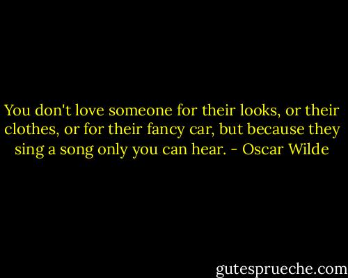 You don't love someone for their looks, or their clothes, or for their fancy car, but because they sing a song only you can hear. - Oscar Wilde