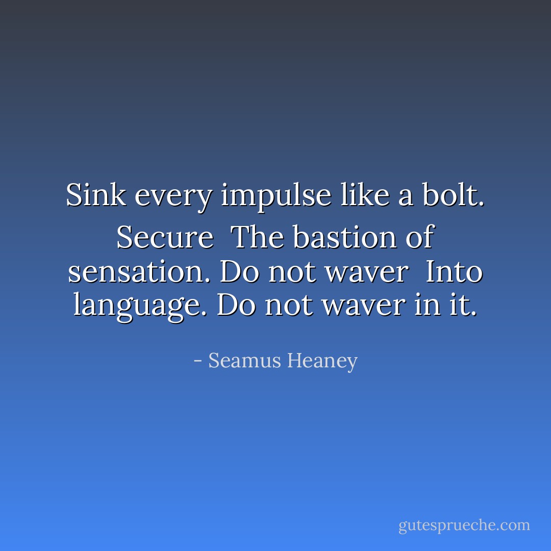 Sink every impulse like a bolt. Secure <br />The bastion of sensation. Do not waver <br />Into language. Do not waver in it. - Seamus Heaney