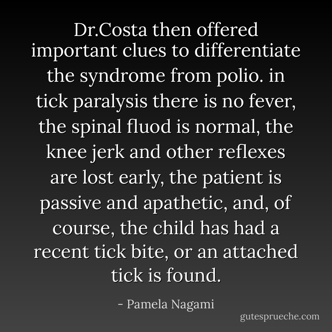 Dr.Costa then offered important clues to differentiate the syndrome from polio. in tick paralysis there is no fever, the spinal fluod is normal, the knee jerk and other reflexes are lost early, the patient is passive and apathetic, and, of course, the child has had a recent tick bite, or an attached tick is found. - Pamela Nagami