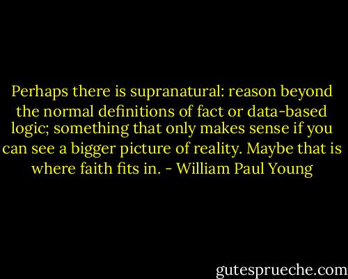Perhaps there is supranatural: reason beyond the normal definitions of fact or data-based logic; something that only makes sense if you can see a bigger picture of reality. Maybe that is where faith fits in. - William Paul Young