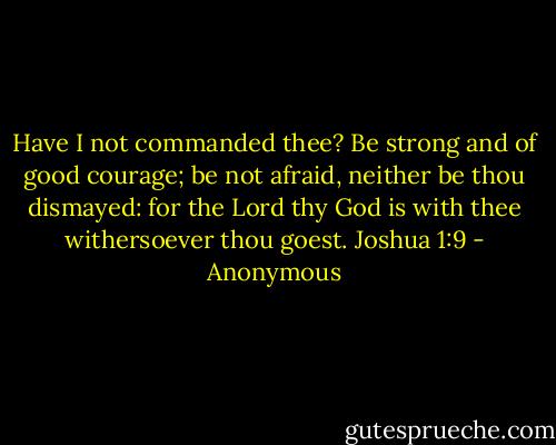 Have I not commanded thee? Be strong and of good courage; be not afraid, neither be thou dismayed: for the Lord thy God is with thee withersoever thou goest. Joshua 1:9 - Anonymous