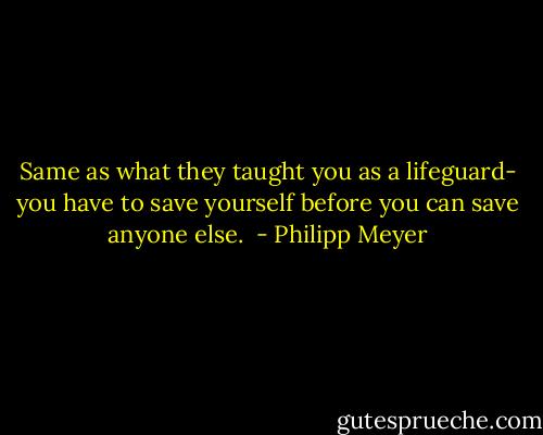 Same as what they taught you as a lifeguard- you have to save yourself before you can save anyone else.  - Philipp Meyer