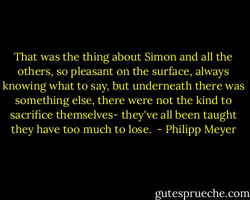That was the thing about Simon and all the others, so pleasant on the surface, always knowing what to say, but underneath there was something else, there were not the kind to sacrifice themselves- they've all been taught they have too much to lose.  - Philipp Meyer
