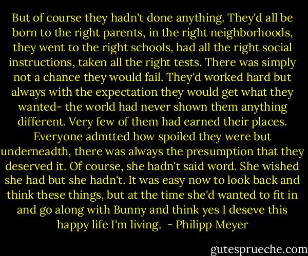 But of course they hadn't done anything. They'd all be born to the right parents, in the right neighborhoods, they went to the right schools, had all the right social instructions, taken all the right tests. There was simply not a chance they would fail. They'd worked hard but always with the expectation they would get what they wanted- the world had never shown them anything different. Very few of them had earned their places. Everyone admtted how spoiled they were but underneadth, there was always the presumption that they deserved it.<br />Of course, she hadn't said word. She wished she had but she hadn't. It was easy now to look back and think these things, but at the time she'd wanted to fit in and go along with Bunny and think yes I deseve this happy life I'm living.  - Philipp Meyer