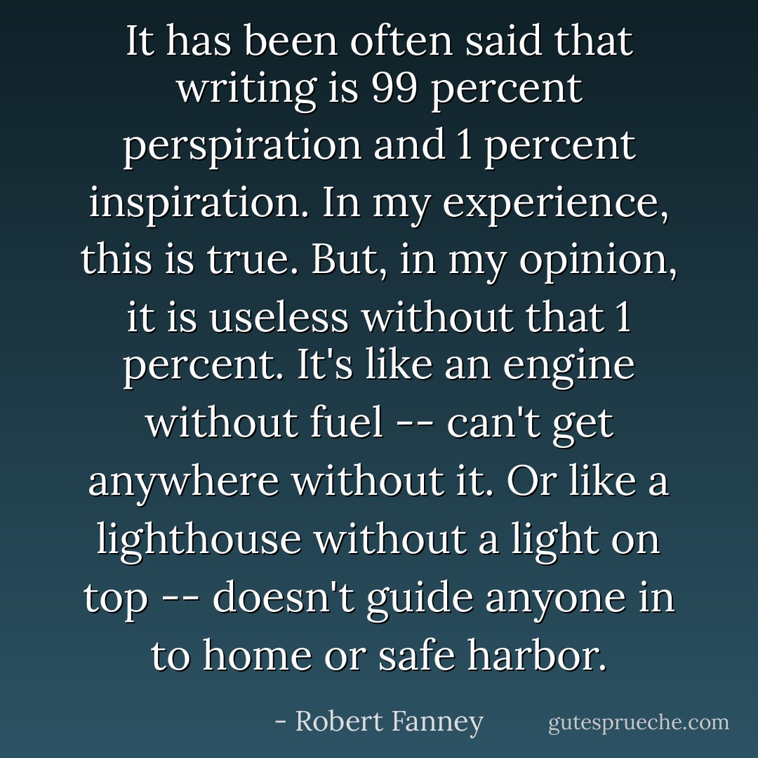 It has been often said that writing is 99 percent perspiration and 1 percent inspiration. In my experience, this is true. But, in my opinion, it is useless without that 1 percent. It's like an engine without fuel -- can't get anywhere without it. Or like a lighthouse without a light on top -- doesn't guide anyone in to home or safe harbor. - Robert Fanney