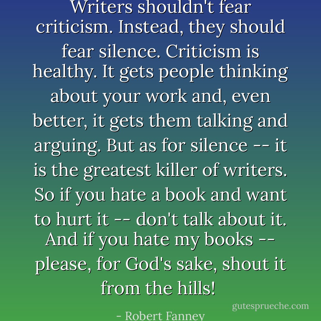 Writers shouldn't fear criticism. Instead, they should fear silence. Criticism is healthy. It gets people thinking about your work and, even better, it gets them talking and arguing. But as for silence -- it is the greatest killer of writers. So if you hate a book and want to hurt it -- don't talk about it. And if you hate my books -- please, for God's sake, shout it from the hills!  - Robert Fanney