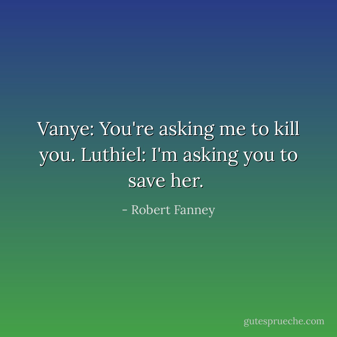 Vanye: You're asking me to kill you.<br />Luthiel: I'm asking you to save her.  - Robert Fanney