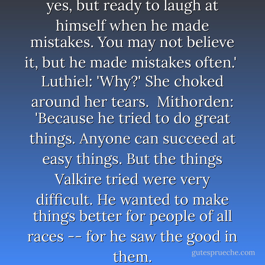 Mithorden: 'He was brilliant, yes, but ready to laugh at himself when he made mistakes. You may not believe it, but he made mistakes often.'<br /><br />Luthiel: 'Why?' She choked around her tears.<br /><br />Mithorden: 'Because he tried to do great things. Anyone can succeed at easy things. But the things Valkire tried were very difficult. He wanted to make things better for people of all races -- for he saw the good in them. - Robert Fanney