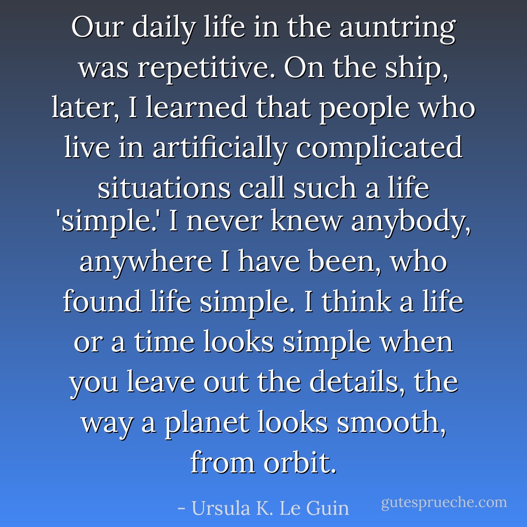 Our daily life in the auntring was repetitive. On the ship, later, I learned that people who live in artificially complicated situations call such a life 'simple.' I never knew anybody, anywhere I have been, who found life simple. I think a life or a time looks simple when you leave out the details, the way a planet looks smooth, from orbit. - Ursula K. Le Guin