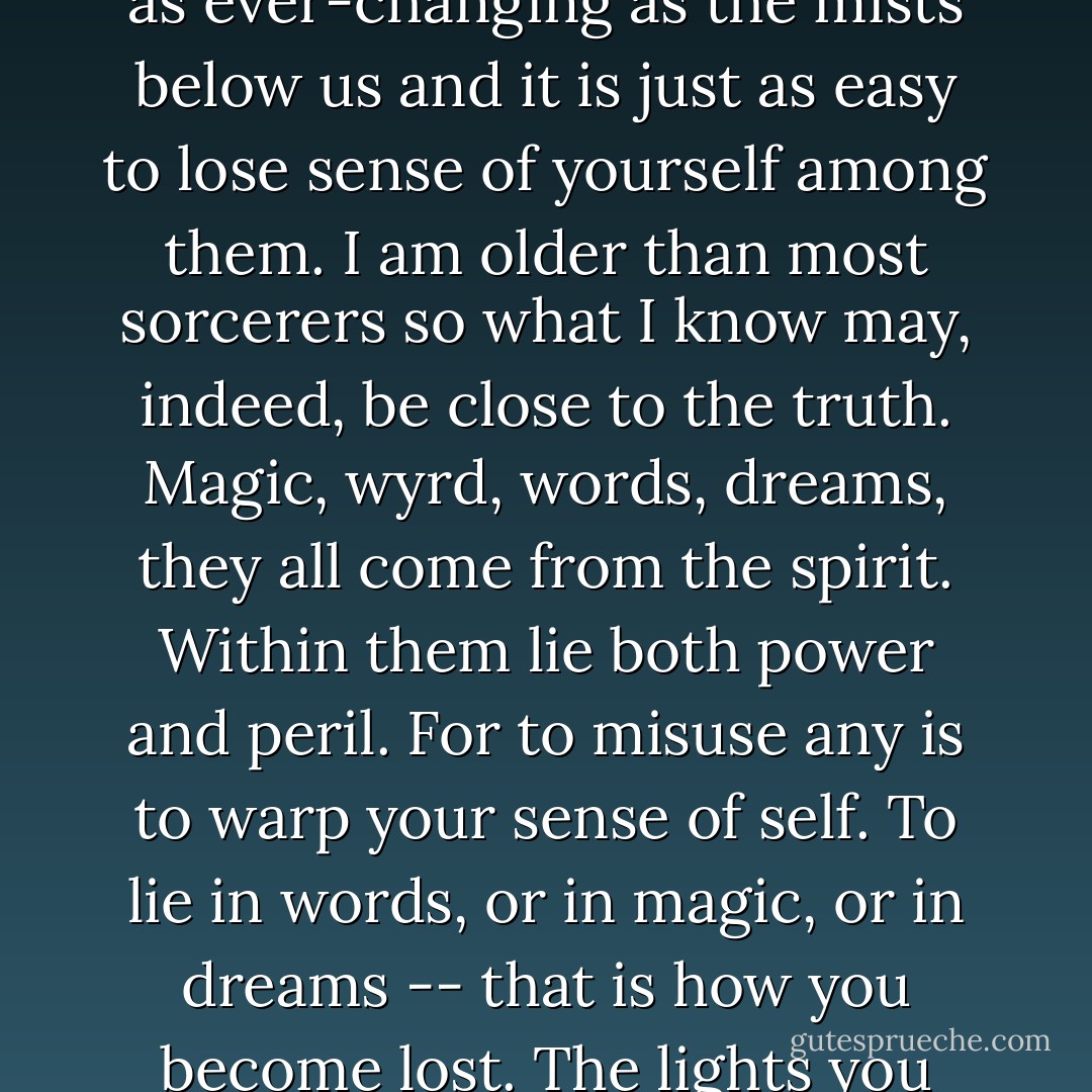 Othalas: Words. What are they but shadows on a page or howling on the wind? They are as ever-changing as the mists below us and it is just as easy to lose sense of yourself among them. I am older than most sorcerers so what I know may, indeed, be close to the truth. Magic, wyrd, words, dreams, they all come from the spirit. Within them lie both power and peril. For to misuse any is to warp your sense of self. To lie in words, or in magic, or in dreams -- that is how you become lost. The lights you see, they were lost long before they came to the Vale.  - Robert Fanney