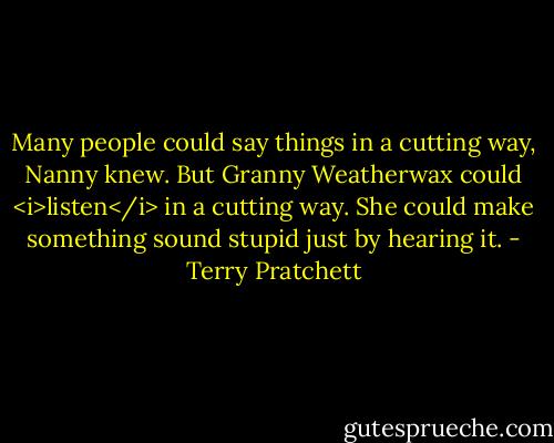 Many people could say things in a cutting way, Nanny knew. But Granny Weatherwax could <i>listen</i> in a cutting way. She could make something sound stupid just by hearing it. - Terry Pratchett