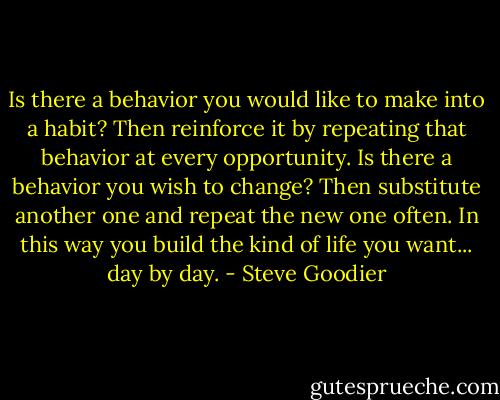 Is there a behavior you would like to make into a habit? Then reinforce it by repeating that behavior at every opportunity. Is there a behavior you wish to change? Then substitute another one and repeat the new one often. In this way you build the kind of life you want... day by day. - Steve Goodier