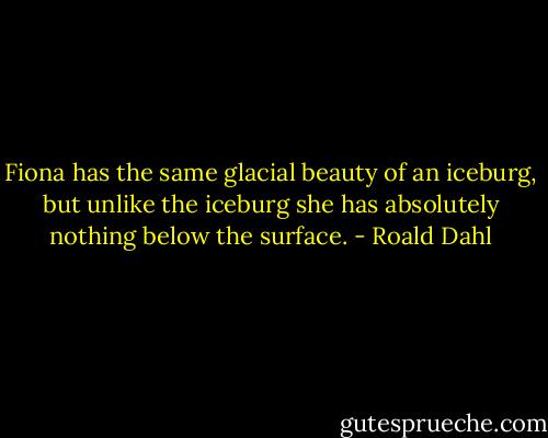 Fiona has the same glacial beauty of an iceburg, but unlike the iceburg she has absolutely nothing below the surface. - Roald Dahl
