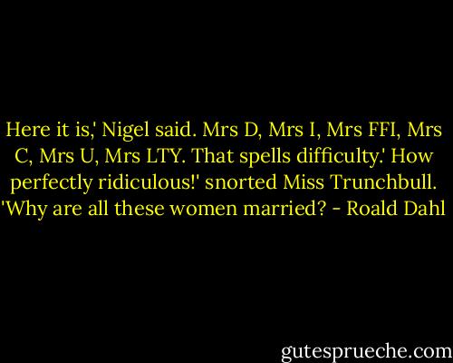 Here it is,' Nigel said.<br />Mrs D, Mrs I, Mrs FFI, Mrs C, Mrs U, Mrs LTY. That spells difficulty.'<br />How perfectly ridiculous!' snorted Miss Trunchbull. 'Why are all these women married? - Roald Dahl