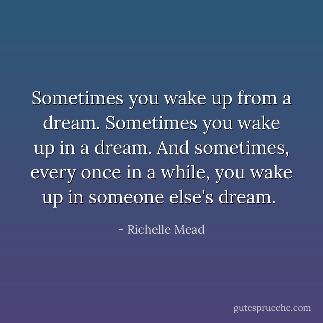Sometimes you wake up from a dream. Sometimes you wake up in a dream. And sometimes, every once in a while, you wake up in someone else's dream.  - Richelle Mead