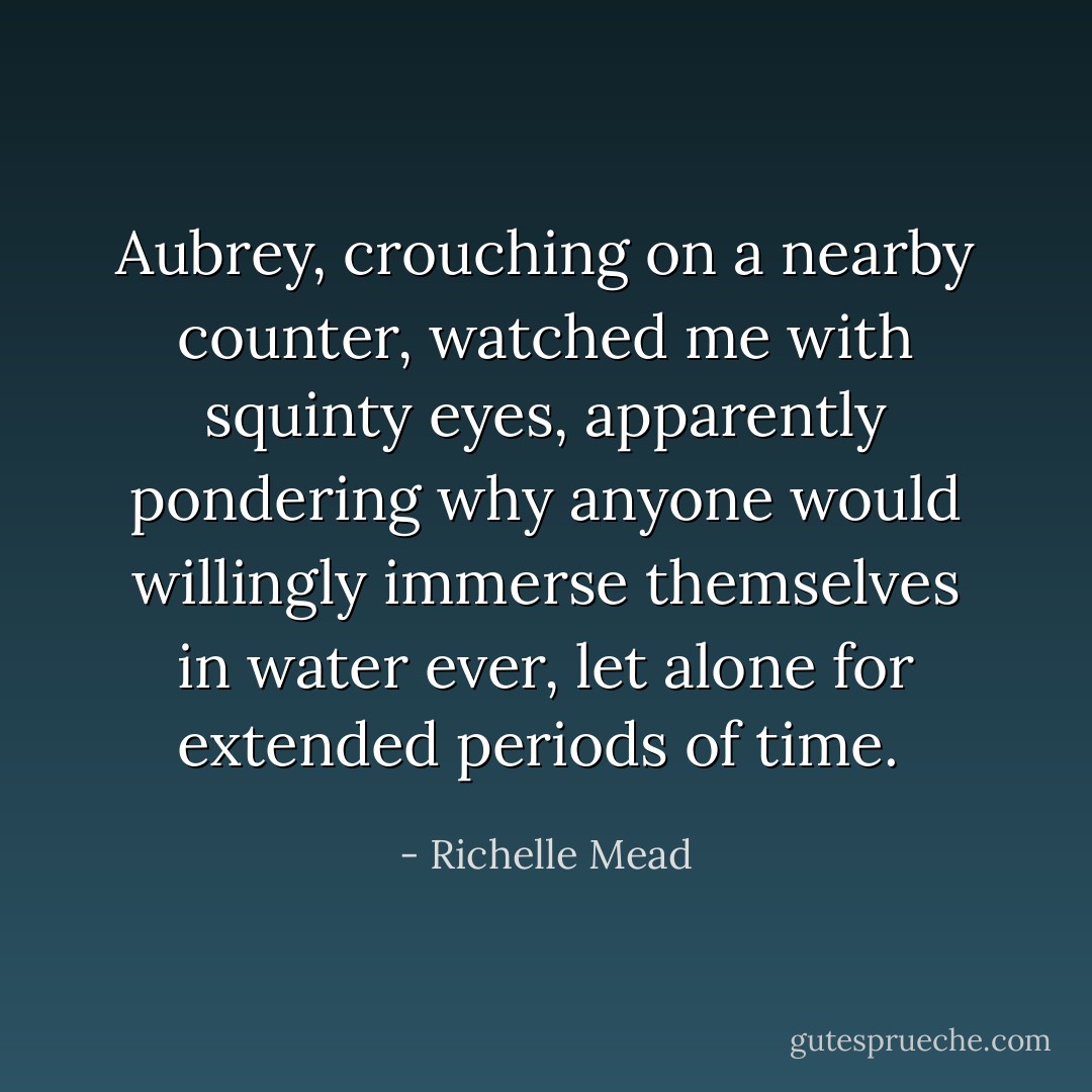 Aubrey, crouching on a nearby counter, watched me with squinty eyes, apparently pondering why anyone would willingly immerse themselves in water ever, let alone for extended periods of time.  - Richelle Mead