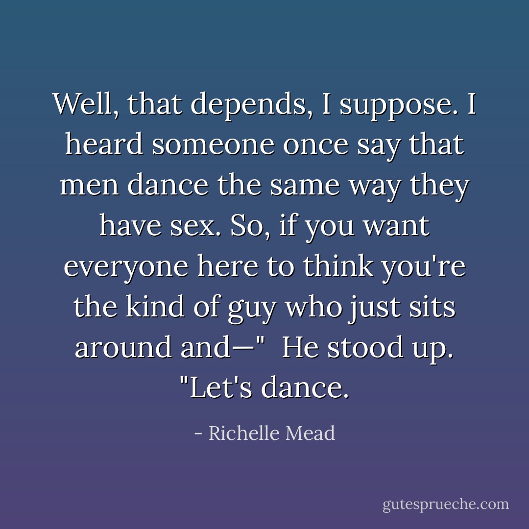 Well, that depends, I suppose. I heard someone once say that men dance the same way they have sex. So, if you want everyone here to think you're the kind of guy who just sits around and—" <br />He stood up. "Let's dance. - Richelle Mead