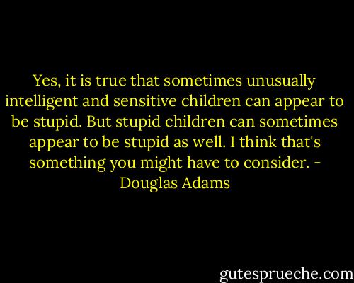 Yes, it is true that sometimes unusually intelligent and sensitive children can appear to be stupid. But stupid children can sometimes appear to be stupid as well. I think that's something you might have to consider. - Douglas Adams