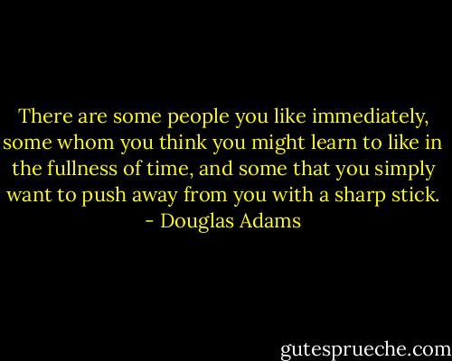 There are some people you like immediately, some whom you think you might learn to like in the fullness of time, and some that you simply want to push away from you with a sharp stick. - Douglas Adams