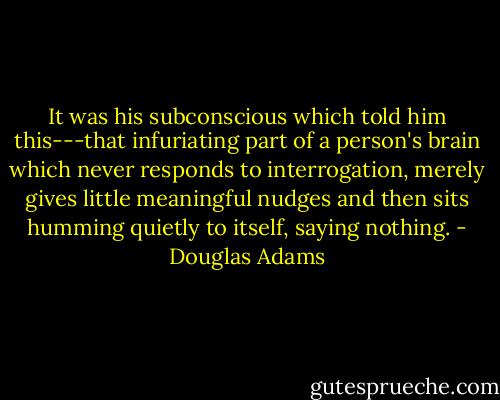 It was his subconscious which told him this---that infuriating part of a person's brain which never responds to interrogation, merely gives little meaningful nudges and then sits humming quietly to itself, saying nothing. - Douglas Adams