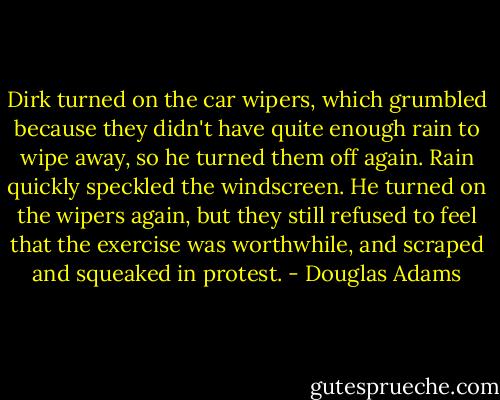 Dirk turned on the car wipers, which grumbled because they didn't have quite enough rain to wipe away, so he turned them off again. Rain quickly speckled the windscreen. He turned on the wipers again, but they still refused to feel that the exercise was worthwhile, and scraped and squeaked in protest. - Douglas Adams