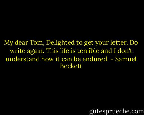 My dear Tom,<br />Delighted to get your letter. Do write again. This life is terrible and I don't understand how it can be endured. - Samuel Beckett